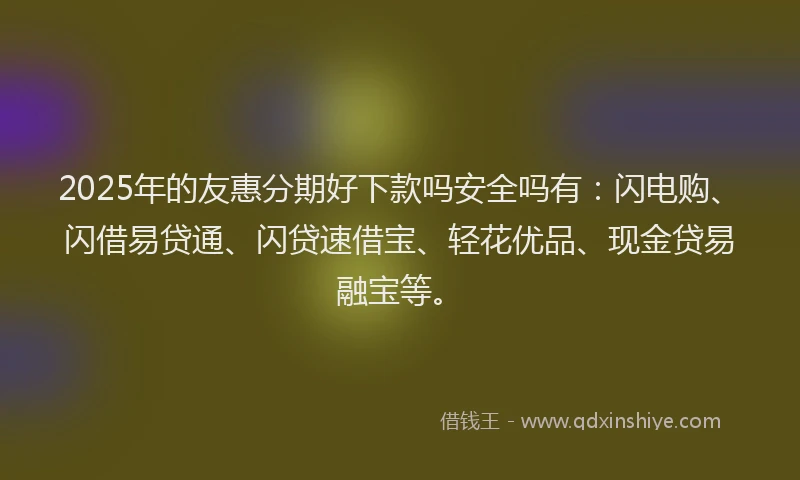 2025年的友惠分期好下款吗安全吗有：闪电购、闪借易贷通、闪贷速借宝、轻花优品、现金贷易融宝等。