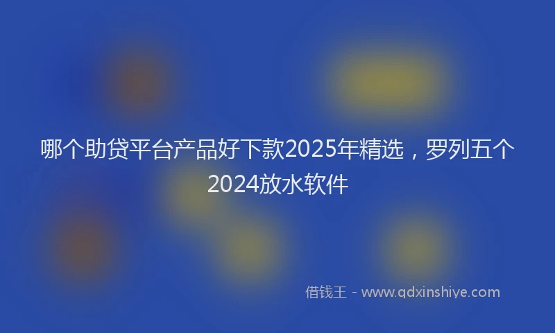 哪个助贷平台产品好下款2025年精选，罗列五个2024放水软件