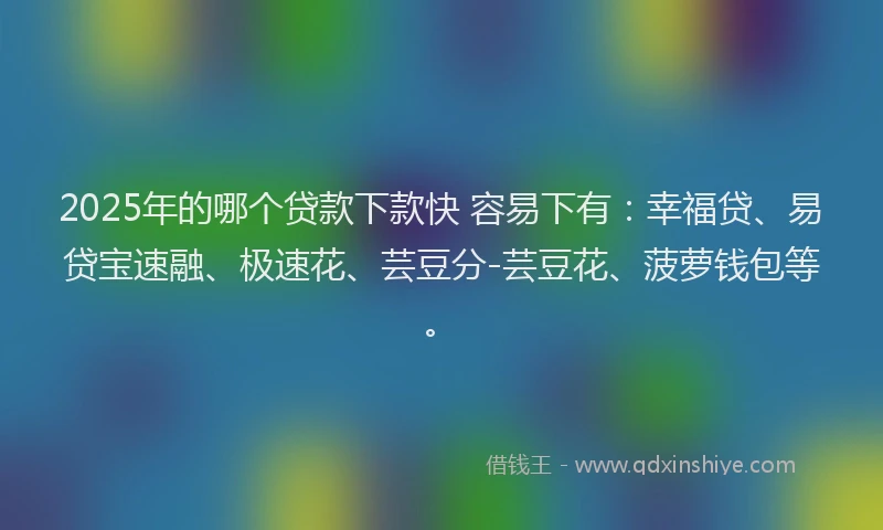 2025年的哪个贷款下款快 容易下有：幸福贷、易贷宝速融、极速花、芸豆分-芸豆花、菠萝钱包等。