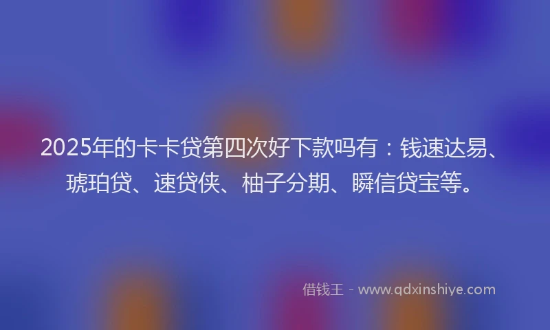 2025年的卡卡贷第四次好下款吗有：钱速达易、琥珀贷、速贷侠、柚子分期、瞬信贷宝等。