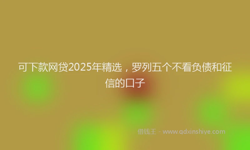 可下款网贷2025年精选，罗列五个不看负债和征信的口子
