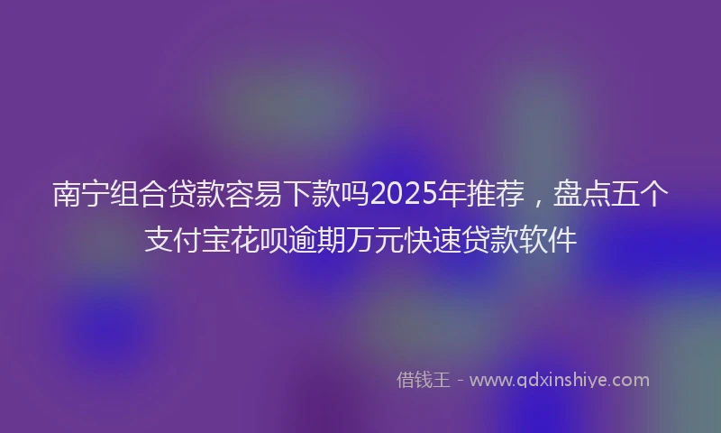 南宁组合贷款容易下款吗2025年推荐，盘点五个支付宝花呗逾期万元快速贷款软件