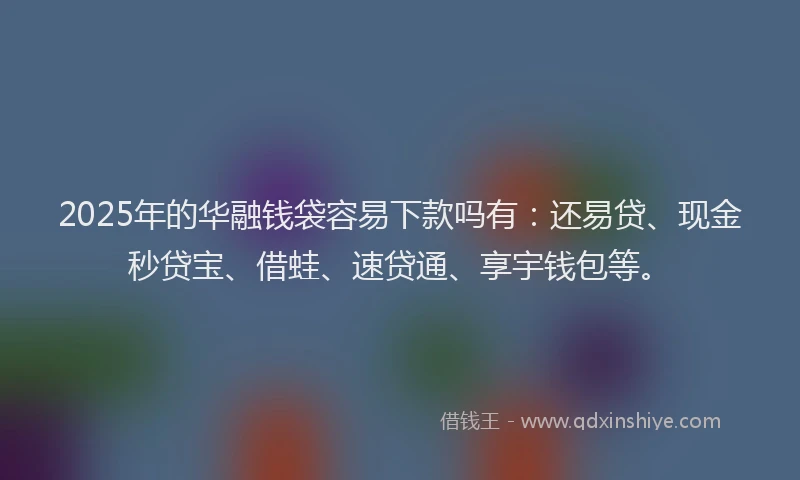 2025年的华融钱袋容易下款吗有：还易贷、现金秒贷宝、借蛙、速贷通、享宇钱包等。