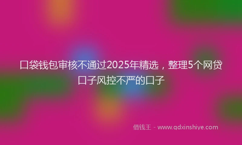 口袋钱包审核不通过2025年精选，整理5个网贷口子风控不严的口子