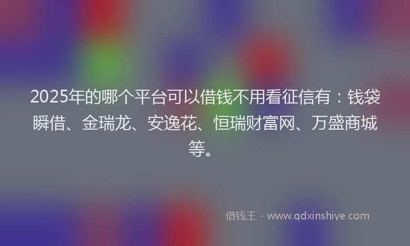 2025年的哪个平台可以借钱不用看征信有：钱袋瞬借、金瑞龙、安逸花、恒瑞财富网、万盛商城等。