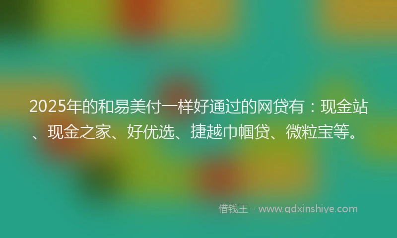 2025年的和易美付一样好通过的网贷有：现金站、现金之家、好优选、捷越巾帼贷、微粒宝等。