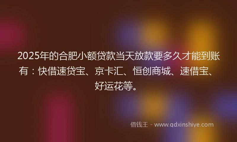 2025年的合肥小额贷款当天放款要多久才能到账有：快借速贷宝、京卡汇、恒创商城、速借宝、好运花等。