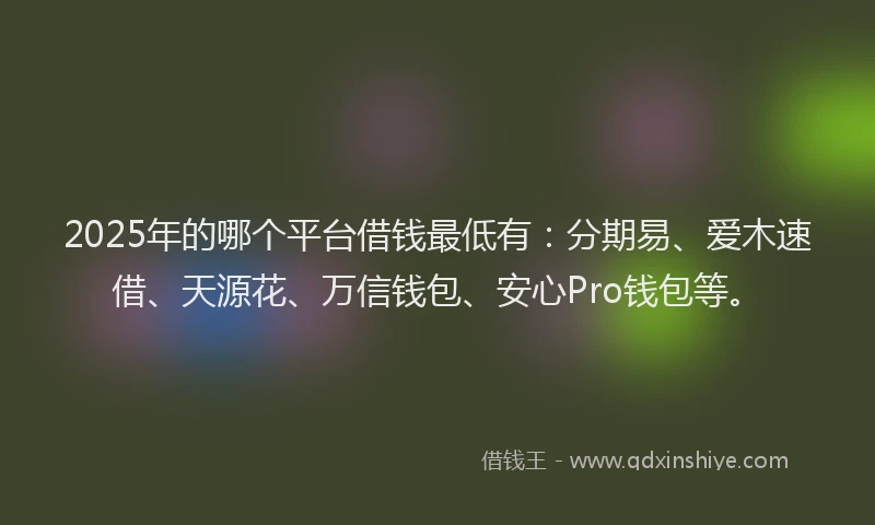 2025年的哪个平台借钱最低有：分期易、爱木速借、天源花、万信钱包、安心Pro钱包等。