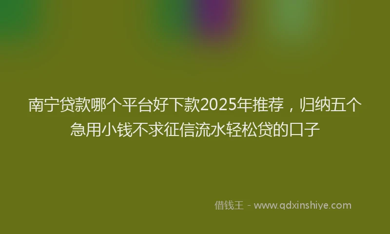 南宁贷款哪个平台好下款2025年推荐，归纳五个急用小钱不求征信流水轻松贷的口子