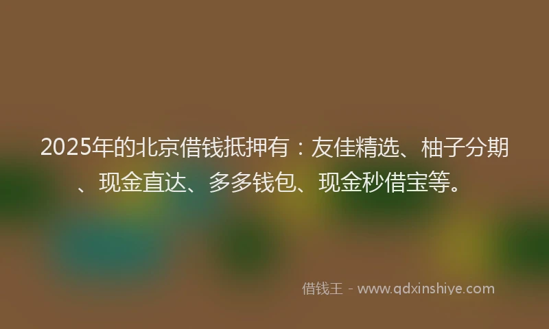 2025年的北京借钱抵押有：友佳精选、柚子分期、现金直达、多多钱包、现金秒借宝等。