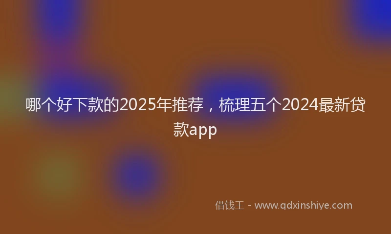 哪个好下款的2025年推荐，梳理五个2024最新贷款app