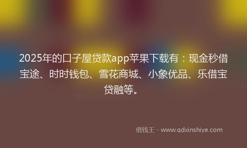 2025年的口子屋贷款app苹果下载有：现金秒借宝途、时时钱包、雪花商城、小象优品、乐借宝贷融等。