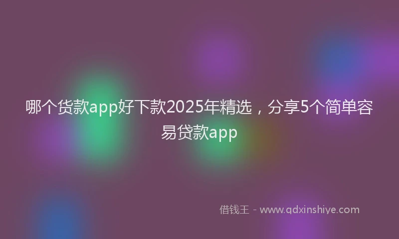 哪个货款app好下款2025年精选，分享5个简单容易贷款app