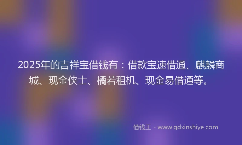 2025年的吉祥宝借钱有：借款宝速借通、麒麟商城、现金侠士、橘若租机、现金易借通等。