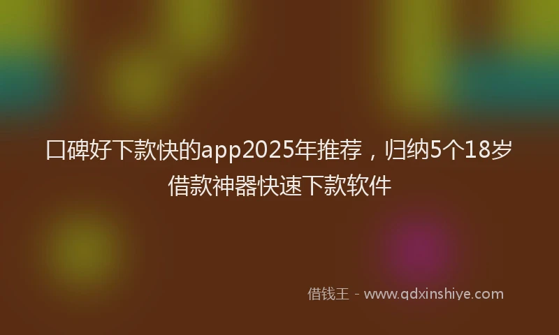 口碑好下款快的app2025年推荐，归纳5个18岁借款神器快速下款软件
