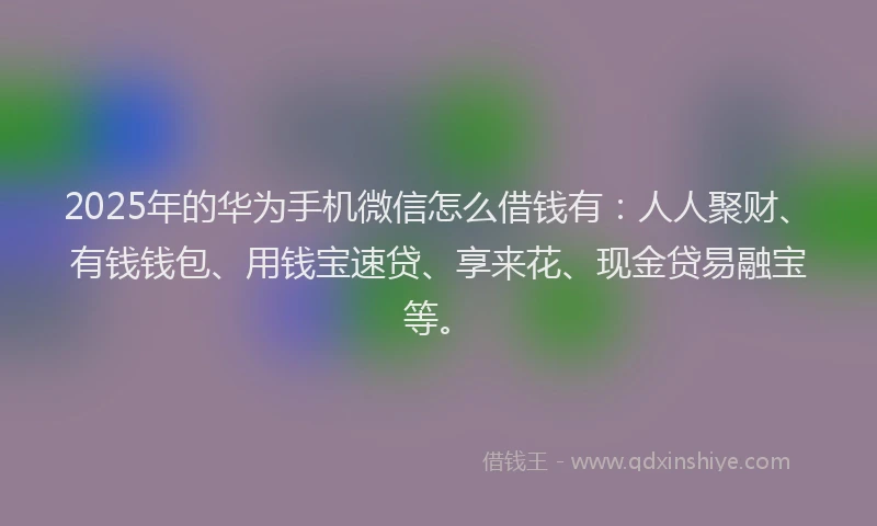 2025年的华为手机微信怎么借钱有：人人聚财、有钱钱包、用钱宝速贷、享来花、现金贷易融宝等。