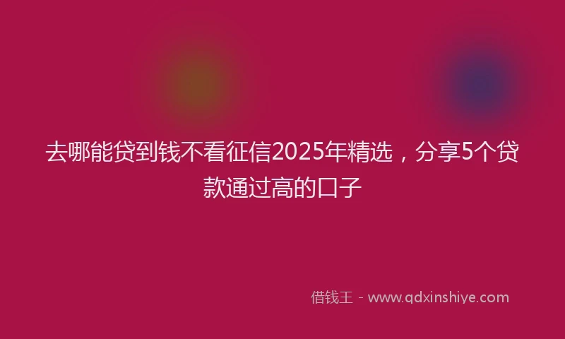 去哪能贷到钱不看征信2025年精选，分享5个贷款通过高的口子