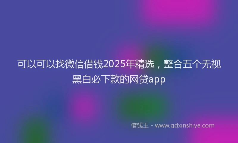 可以可以找微信借钱2025年精选，整合五个无视黑白必下款的网贷app