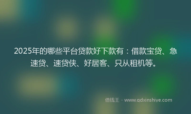 2025年的哪些平台贷款好下款有：借款宝贷、急速贷、速贷侠、好居客、只从租机等。