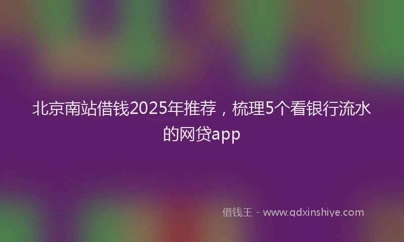 北京南站借钱2025年推荐，梳理5个看银行流水的网贷app