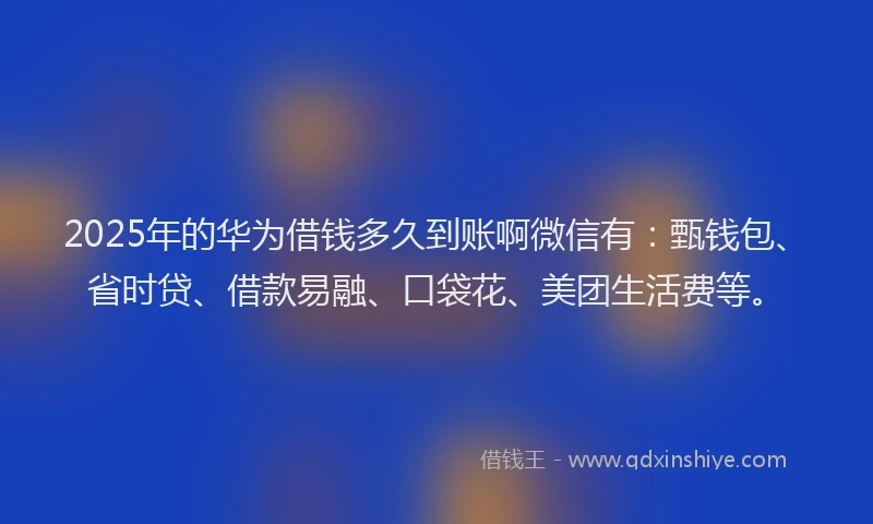 2025年的华为借钱多久到账啊微信有：甄钱包、省时贷、借款易融、口袋花、美团生活费等。