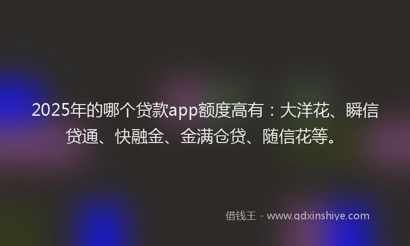 2025年的哪个贷款app额度高有：大洋花、瞬信贷通、快融金、金满仓贷、随信花等。
