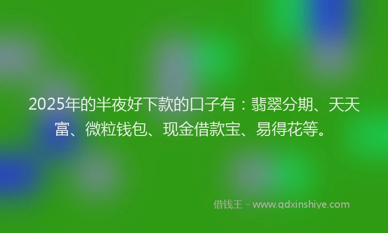 2025年的半夜好下款的口子有：翡翠分期、天天富、微粒钱包、现金借款宝、易得花等。