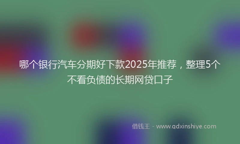 哪个银行汽车分期好下款2025年推荐，整理5个不看负债的长期网贷口子