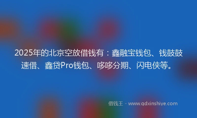 2025年的北京空放借钱有：鑫融宝钱包、钱鼓鼓速借、鑫贷Pro钱包、哆哆分期、闪电侠等。