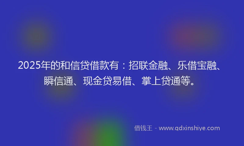 2025年的和信贷借款有：招联金融、乐借宝融、瞬信通、现金贷易借、掌上贷通等。