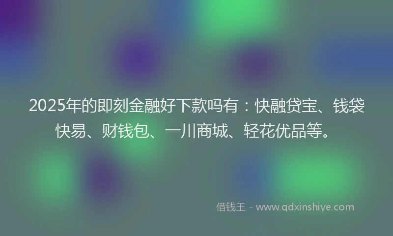 2025年的即刻金融好下款吗有：快融贷宝、钱袋快易、财钱包、一川商城、轻花优品等。