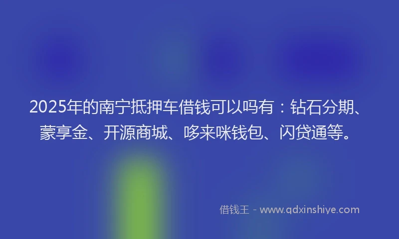 2025年的南宁抵押车借钱可以吗有：钻石分期、蒙享金、开源商城、哆来咪钱包、闪贷通等。