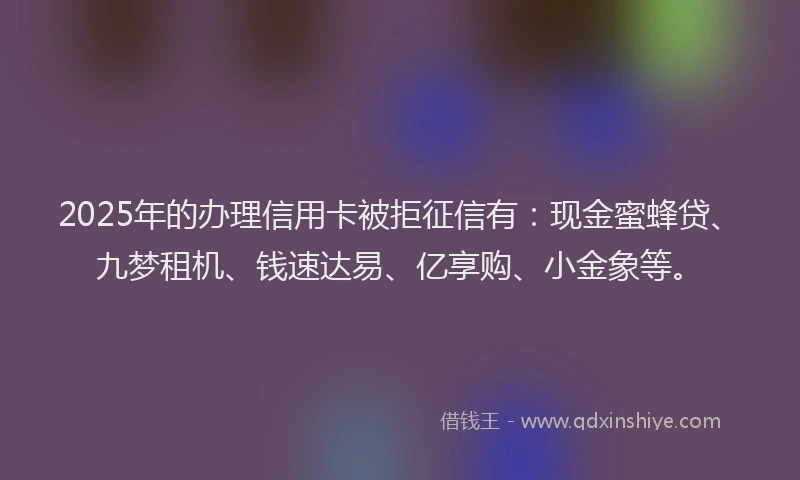 2025年的办理信用卡被拒征信有：现金蜜蜂贷、九梦租机、钱速达易、亿享购、小金象等。