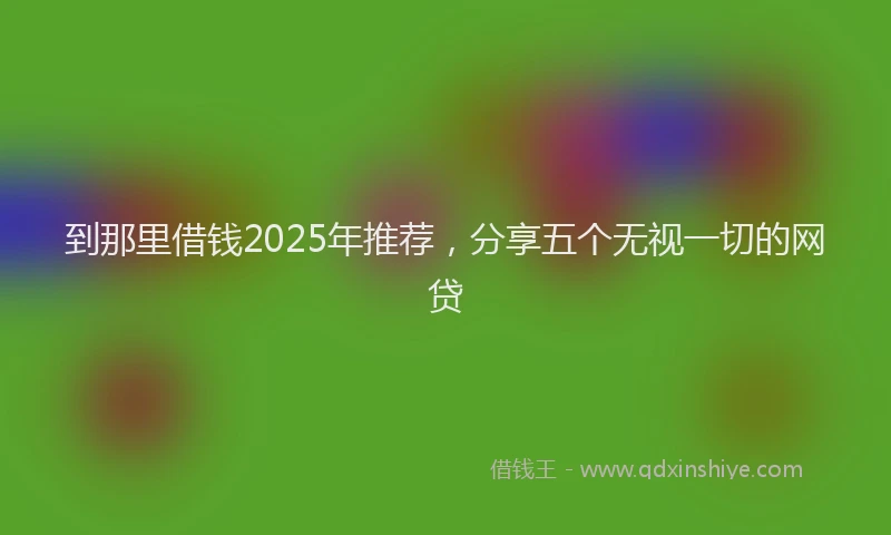 到那里借钱2025年推荐，分享五个无视一切的网贷