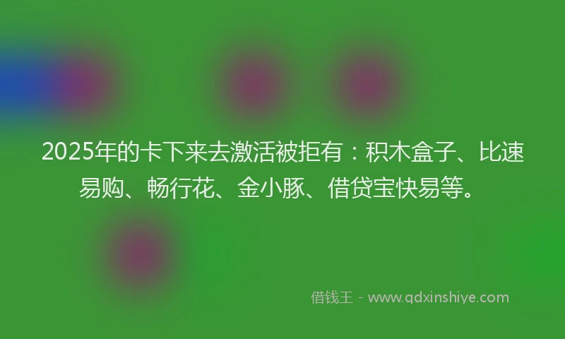 2025年的卡下来去激活被拒有：积木盒子、比速易购、畅行花、金小豚、借贷宝快易等。