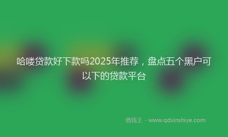 哈喽贷款好下款吗2025年推荐，盘点五个黑户可以下的贷款平台