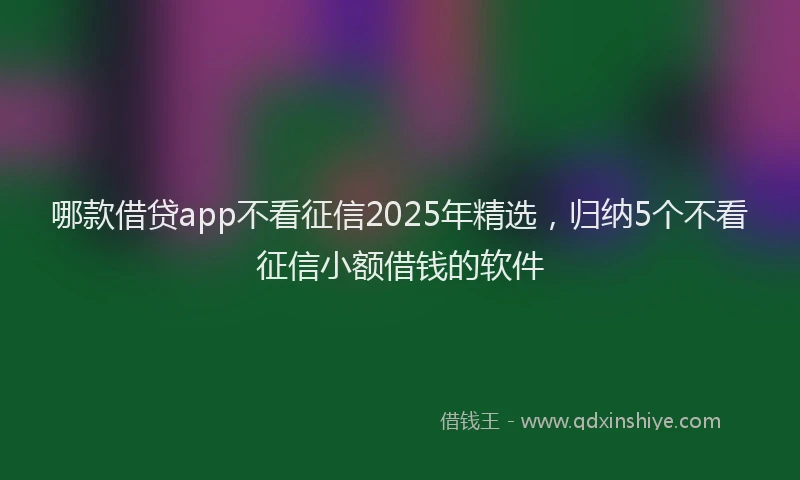 哪款借贷app不看征信2025年精选，归纳5个不看征信小额借钱的软件