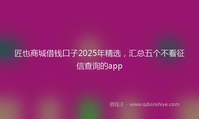 匠也商城借钱口子2025年精选，汇总五个不看征信查询的app