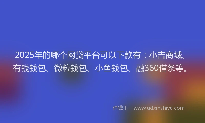 2025年的哪个网贷平台可以下款有：小吉商城、有钱钱包、微粒钱包、小鱼钱包、融360借条等。
