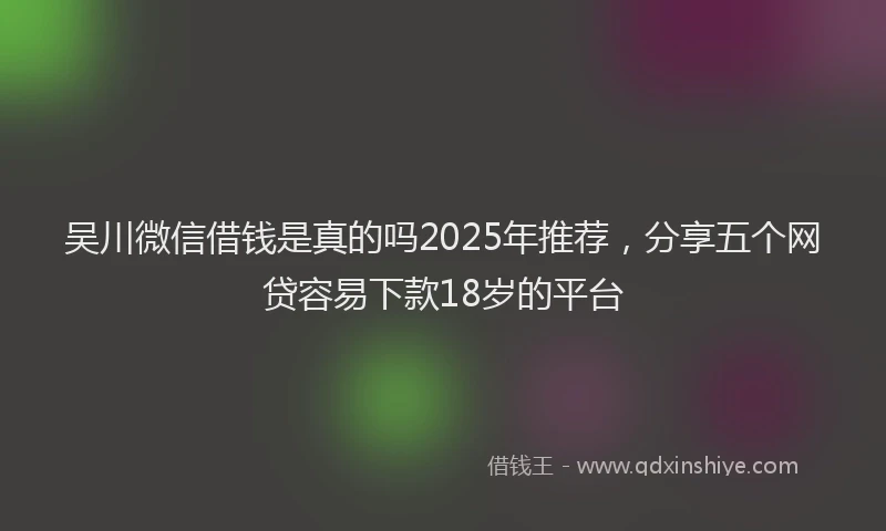 吴川微信借钱是真的吗2025年推荐，分享五个网贷容易下款18岁的平台