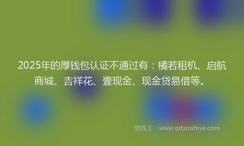 2025年的厚钱包认证不通过有：橘若租机、启航商城、吉祥花、壹现金、现金贷易借等。