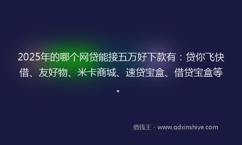2025年的哪个网贷能接五万好下款有：贷你飞快借、友好物、米卡商城、速贷宝盒、借贷宝盒等。