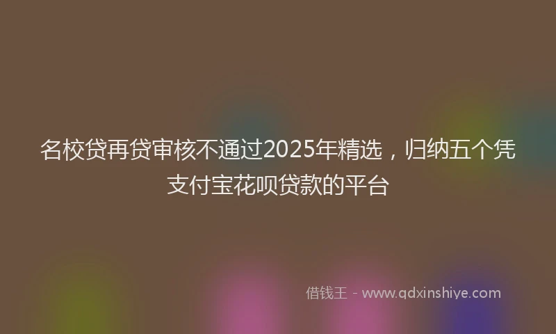 名校贷再贷审核不通过2025年精选，归纳五个凭支付宝花呗贷款的平台
