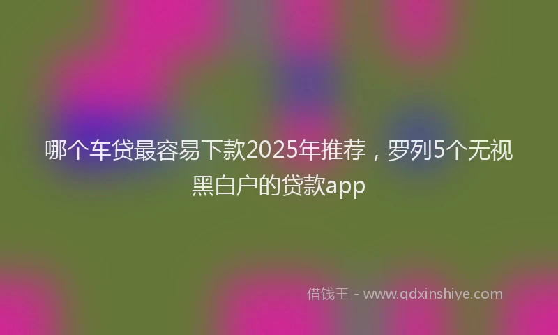 哪个车贷最容易下款2025年推荐，罗列5个无视黑白户的贷款app