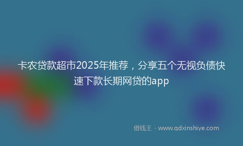 卡农贷款超市2025年推荐，分享五个无视负债快速下款长期网贷的app