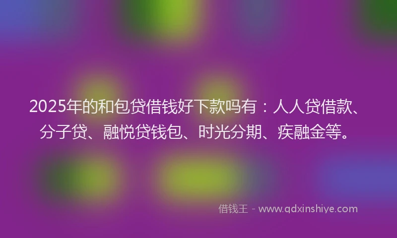 2025年的和包贷借钱好下款吗有：人人贷借款、分子贷、融悦贷钱包、时光分期、疾融金等。