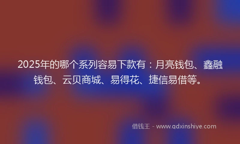 2025年的哪个系列容易下款有：月亮钱包、鑫融钱包、云贝商城、易得花、捷信易借等。