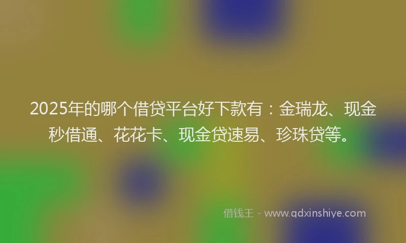2025年的哪个借贷平台好下款有：金瑞龙、现金秒借通、花花卡、现金贷速易、珍珠贷等。