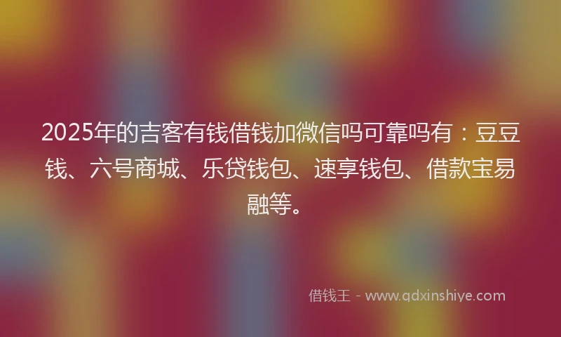 2025年的吉客有钱借钱加微信吗可靠吗有：豆豆钱、六号商城、乐贷钱包、速享钱包、借款宝易融等。