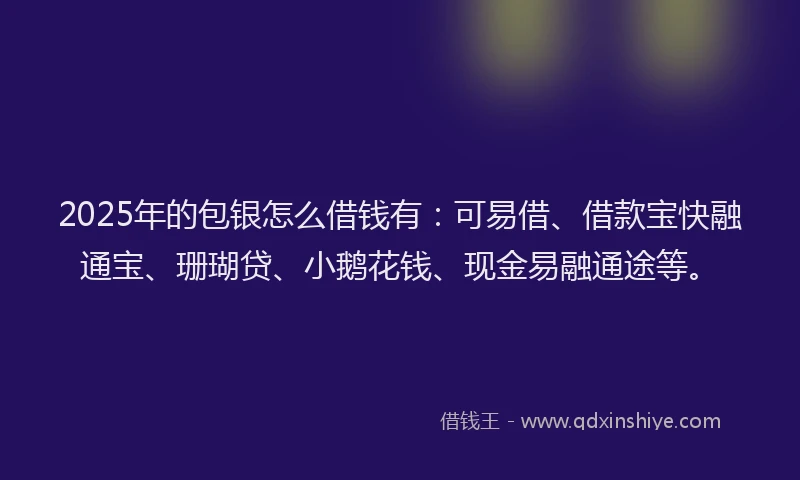 2025年的包银怎么借钱有：可易借、借款宝快融通宝、珊瑚贷、小鹅花钱、现金易融通途等。
